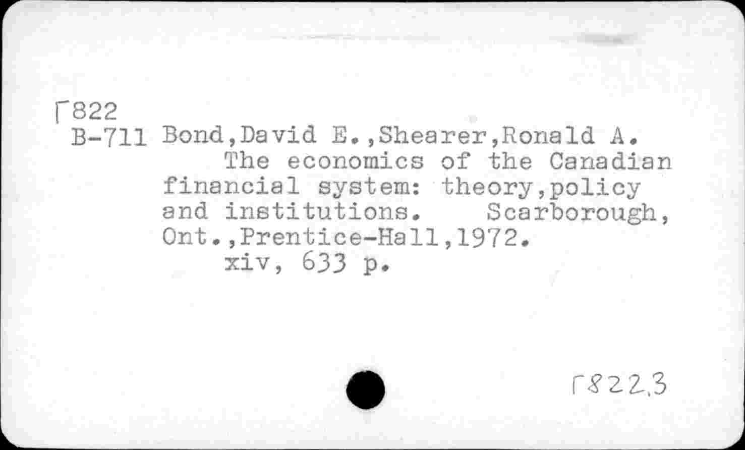 ﻿f822
B-711 Bond,David E,,Shearer,Ronald A, The economics of the Canadian financial system: theory,policy and institutions, Scarborough, Ont.,Prentice-Hall,1972.
xiv, 633 p.
r<?2-2-,3